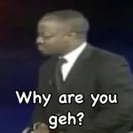 Why are you geh?
